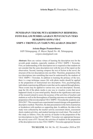 TA’ALLUM, Vol. 04, No. 02, November 2016 ж 255
Ariesta Bagus P.: Penerapan Teknik Peta....
PENERAPAN TEKNIK PETA KEHIDUPAN BERMEDIA
FOTO DALAM PEMBELAJARAN PENYUSUNAN TEKS
DESKRIPSI SISWA VII-C
SMPN 1 TROWULAN TAHUN PELAJARAN 2016/2017
Ariesta Bagus Pramuwibowo
IAIN Tulungagung, Jl. Mayor Sujadi No. 46, Tulungagung
cerpen.sma@gmail.com
Abstract: Here are various virtues of learning the description text for the
seventh grade students, especially students of VII-C SMPN 1 Trowulan.
First, an understanding of the description text is required so that students do
not consider that the same description text with the text of the report on the
observation. Second, learning compose the text of fiction in the novel, the
structure of the text descriptions into one filler. Therefore, preparation of the
text descriptions into something that must be understood by the students of
VII-C SMPN 1 Trowulan. In addition to learning the primacy of the text,
there is a map technique causes life with photo media should be applied
in the preparation of instructional text description. First, psychologically,
individuals experiencing different events that can be captured through photos.
These events may be applied to various text, one text description. Second,
map the life of the photo media is one way to visualize events that never
happened clearly in your mind quickly. Based on the significance and cause
of the research aimed to assess the accuracy of the activities of teachers and
students as well as the thoroughness of learning outcomes on student learning
preparation of the text descriptionVII-C SMPN 1Trowulan the academic year
2016/2017. This research uses experimental research design with quantitative
descriptive method. Therefore, the data presentation in the form of pemerian
or breakdown with numbers as supporting data. In addition, the data in this
study were collected by the teacher activity assessment sheets, assessment
sheets student activities, and student learning test result sheet. The results of
this study as follows. First, the activity of teacher in the preparation of the
text descriptions in class VII-C SMPN 1 Trowulan very appropriate because
the activity score of 87. Second, the activities of students in the preparation
of the description text in class VII-C SMPN 1 Trowulan appropriate because
 