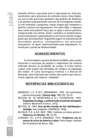 A fauna de
vertebrados
de um
banhado
costeiro
em área
periurbana
no sul
do Brasil

tamanho efetivo e que pode levar à especiação ou, mais provavelmente, gerar processos de extinções locais. Estas hipóteses acerca dos processos geradores dos padrões de dinâmica
e de genética populacionais carecem de investigação científica nos inúmeros e pequenos corpos d’água que compõem a
planície costeira sul-riograndense. Por outro lado, a migração
atua como uma potente força que se opõe à deriva genética,
compensando seus efeitos. Assim, considera-se fundamental a
preservação desses corpos palustres com menor volume d’água,
posto que desempenham importante papel na manutenção da
diversidade genética, contrapondo-se aos processos
estocásticos, os quais, potencializados pela degradação, intensificam a perda de biodiversidade.

AGRADECIMENTOS
À Universidade Luterana do Brasil (ULBRA), pelo auxílio
financeiro à execução do projeto e empréstimo do material
utilizado durante as atividades de campo. À Cíntia Santos
Lautert, pelo auxílio nas atividades de campo e na tabulação
dos dados. À Carla Suertegaray Fontana e a Marcos Di
Bernardo, pela indicação dos nomes dos autores que descreveram algumas das espécies estudadas.

REFERÊNCIAS BIBLIOGRÁFICAS

Rev. bras.
Zoociências
Juiz de Fora
V. 4 Nº 1
Jun/2002
p. 31-43

42

BARROSO, L.V. & M.C. BERNARDES. 1995. Um patrimônio
natural ameaçado. Ciência Hoje. 19(110): 70-74.
BEGON, M.; M. MORTIMER & D.J. THOMPSON. 1996.
Population Ecology: a unified study of animals and plants.
Oxford, Blackwell Science. 247p.
BELTON, W. 1994. Aves do Rio Grande do Sul: distribuição e
biologia. São Leopoldo, UNISINOS. 584p.
BUCKUP, P.A. & R.E. REIS. 1985. Conheça os nossos peixes I.
Natureza em Revista. 10: 22-29.
CHEANEY, R.L. & P.R. JENNINGS. 1975. Problemas nas lavouras de arroz na América Latina. Porto Alegre, Instituto
Rio Grandense do Arroz, 59p.

 