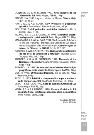 DUNNING, J.S. & W. BELTON. 1993. Aves silvestres do Rio
Grande do Sul. Porto Alegre, FZBRS, 174p.
ESTEVES, F.A. 1995. Lagoas costeiras de Macaé. Ciência Hoje.
19 (110): 75-77.
HARTL, D.L. & A.G. CLARK. 1989. Principles of population
genetics. Sunderland, Sinauer Associates, 682p.
IBGE. 1959. Enciclopédia dos municípios brasileiros. Rio de
Janeiro, IBGE, 411p.
IRGANG, B.E. & C.V.S. GASTAL JR. 1996. Macrófitas aquáticas da planície costeira do RS. Porto Alegre, UFRGS, 290p.
MALABARBA, L.R. & E.A. ISAIA. 1992. The fresh water fish fauna
of the Rio Tramandaí drainage, Rio Grande do Sul, Brazil,
with a discussion of its historical origin. Comunicações do
Museu de Ciências da PUCRS. 5(12): 197-223.
NAROSKY, T. & D. YZURIETA. 1987. Guia para la identificacion
de las aves de Argentina y Uruguay. Buenos Aires,
Vazquez Mazzini, 344p.
REDFORD, K.H. & J.F. EISENBERG. 1992. Mammals of the
Neotropics: the southern cone. Chicago, University of Chicago. 430p.
ROSÁRIO, L.A. 1996. As aves em Santa Catarina: distribuição
geográfica e meio ambiente. Florianópolis, FATMA. 326p.
SICK, H. 1997. Ornitologia Brasileira. Rio de Janeiro, Nova
Fronteira, 862p.
SIEGEL, S. 1975. Estatística não-paramétrica (para as ciências do comportamento). São Paulo, McGraw-Hill, 350p.
SILVA, F. & C.E. CAYE. 1992. Lista de aves: Rio Grande do Sul.
Porto Alegre, PUCRS, 26p.
VIEIRA, E.F. & S.S. RANGEL. 1988. Planície Costeira do RS:
geografia física, vegetação e dinâmica sócio-demográfica.
Porto Alegre, Sagra, 256p.

Cristina Vargas
Cademartori
Marcos
Machado

Recebido: 16/02/01
Aceito: 25/01/02

Rev. bras.
Zoociências
Juiz de Fora
V. 4 Nº 1
Jun/2002
p. 31-43

43

 