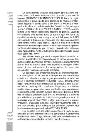 A fauna de
vertebrados
de um
banhado
costeiro
em área
periurbana
no sul
do Brasil

Rev. bras.
Zoociências
Juiz de Fora
V. 4 Nº 1
Jun/2002
p. 31-43

32

Os ecossistemas lacustres constituem 15% da zona litorânea dos continentes e estão entre os mais produtivos da
biosfera (BARROSO & BERNARDES, 1995). O litoral da região
sulbrasileira é privilegiado pela presença de muitas e importantes lagunas e lagoas como a dos Patos, a Mirim e a Mangueira, localizadas no Estado do Rio Grande do Sul, ultrapassando 14600 km2 de área (VIEIRA & RANGEL, 1988) e constituindo-se no maior ecossistema lacustre do planeta. Quando
se considera que apenas 3,7% de toda a água da Terra são
constituídos de água doce, e que desse total somente 0,01%
corresponde à água armazenada nos ecossistemas aquáticos
continentais como lagos, lagoas, lagunas e rios, fica evidente
o reconhecimento do papel desses ecossistemas para a preservação de dois dos principais recursos considerados estratégicos à humanidade neste século: elevada biodiversidade e água
doce (ESTEVES, 1995).
Associado a essas grandes formações lacustres existe um
número significativo de corpos d’água de menor volume (pequenas lagoas, banhados e campos inundáveis), que justamente
por essa característica, estão mais sujeitos a alterações ambientais cíclicas ou irruptivas. Somam-se a essas, de causa natural, aquelas resultantes de ação antrópica.
Os banhados são ambientes naturais de grande importância ecológica, visto que se configuram em excelentes
criadouros naturais e abrigo seguro para muitas espécies vegetais e animais. Conforme ROSÁRIO (1996), desempenham
papel fundamental na conservação da avifauna, que está associada ao meio aquático e palustre. No período reprodutivo,
muitas espécies procuram esses ambientes para construírem
seus ninhos, onde também buscam alimento e proteção. Uma
das principais características desses ambientes é a elevada
produtividade, que pode ser traduzida na grande produção de
biomassa vegetal (macrófitas e algas unicelulares) e animal
(moluscos, crustáceos e peixes). Muito provavelmente, este foi
um fator decisivo para a fixação dos primeiros aglomerados
humanos nas suas proximidades (ESTEVES, 1995).
Este trabalho teve por objetivos conhecer a fauna de vertebrados de um banhado em área periurbana (Condomínio
Residencial Jardim Fraga, Viamão, RS), bem como determinar
as flutuações sazonais das espécies mais freqüentes.

 