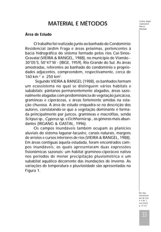 MATERIAL E MÉTODOS

Cristina Vargas
Cademartori
Marcos
Machado

Área de Estudo
O trabalho foi realizado junto ao banhado do Condomínio
Residencial Jardim Fraga e áreas próximas, pertencentes à
bacia hidrográfica do sistema formado pelos rios Caí-SinosGravataí (VIEIRA & RANGEL, 1988), no município de Viamão 30°05’S, 50°47’W - (IBGE, 1959), Rio Grande do Sul. As áreas
amostradas, referentes ao banhado do condomínio e propriedades adjacentes, compreendem, respectivamente, cerca de
160 km 2 e 250 km2.
Segundo VIEIRA & RANGEL (1988), os banhados formam
um ecossistema no qual se distinguem vários habitats e
subabitats: pântanos permanentemente alagados, áreas sazonalmente alagadas com predominância de vegetação juncácea,
gramíneas e ciperáceas, e áreas fortemente úmidas na estação chuvosa. A área de estudo enquadra-se na descrição dos
autores, constatando-se que a vegetação dominante é formada principalmente por juncos, gramíneas e macrófitas, sendo
Scirpus sp., Cyperus sp. e Eichhornia sp., os gêneros mais abundantes (IRGANG & GASTAL, 1996).
Os campos inundáveis também ocupam as planícies
aluviais do sistema lagunar-lacustre, canais naturais, margens
de arroios e cursos interiores de rios (VIEIRA & RANGEL, 1988).
Em áreas contíguas àquela estudada, foram encontrados campos inundáveis, os quais apresentaram duas expressões
fisionômicas sazonais: um habitat gramíneo-ciperáceo nativo
nos períodos de menor precipitação pluviométrica e um
subabitat aquático decorrente das inundações de inverno. As
variações de temperatura e pluviosidade são apresentadas na
Figura 1.

Rev. bras.
Zoociências
Juiz de Fora
V. 4 Nº 1
Jun/2002
p. 31-43

33

 