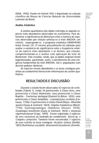 ISAIA, 1992), fixado em formol 10% e depositado na coleção
científica do Museu de Ciências Naturais da Universidade
Luterana do Brasil.

Cristina Vargas
Cademartori
Marcos
Machado

Análise Estatística
A análise quantitativa dos dados restringiu-se àquelas espécies mais abundantes observadas no ecossistema. Para determinar a significância de diferenças entre o número de espécies observadas por estação utilizou-se o teste ANOVA: um
critério, empregando-se o programa estatístico GRAPHPAD
Instat Versão 3.0. O mesmo procedimento foi adotado para
avaliar a existência de significância entre a freqüência relativa da espécie mais abundante e as demais, por estação,
complementando-se a análise com aplicação do teste de
Bonferroni. Vale ressaltar, ainda, que os dados originais foram
logaritmizados, garantindo, assim, o atendimento de uma exigência fundamental do teste ANOVA, isto é, populações com
desvios padrões idênticos.
As espécies menos abundantes e as áreas contíguas próximas ao condomínio forneceram informações de caráter qualitativo.

RESULTADOS E DISCUSSÃO
Durante o estudo foram observadas 42 espécies de vertebrados (Tabela 1), sendo 34 pertencentes à Classe Aves, uma
pertencente à Classe Mammalia, uma pertencente à Classe
Reptilia - Trachemys dorbignyi (Duméril & Bilron, 1835), uma
pertencente à Classe Amphibia - Leptodactylus ocellatus (Linnaeus, 1758) e 5 pertencentes à Classe Osteichthyes -Rhamdia
quelen (Quoy & Gaimard, 1824), Hoplias malabaricus (Bloch,
1794), Gymnogeophagus rhabdotus (Hensel, 1870),
Geophagus brasiliensis (Quoy & Gaimard, 1824) e Astyanax
eigenmanniorum (Cope, 1894). Foram registradas 2 espécies
de aves exclusivas ao banhado do condomínio: Sterna sp. e
Colaptes campestris. Também foram encontradas 7 espécies
de aves restritas às áreas contíguas: Accipter striatus (Vieillot,
1807) Rostrhamus sociabilis, Amazonetta brasiliensis (Gmelin,

Rev. bras.
Zoociências
Juiz de Fora
V. 4 Nº 1
Jun/2002
p. 31-43

35

 