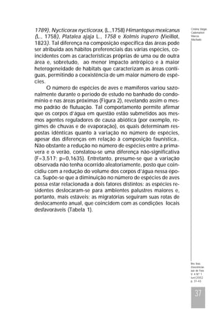 1789), Nycticorax nycticorax, (L.,1758) Himantopus mexicanus
(L., 1758), Platalea ajaja L., 1758 e Xolmis irupero (Vieillot,
1823). Tal diferença na composição específica das áreas pode
ser atribuída aos hábitos preferenciais das várias espécies, coincidentes com as características próprias de uma ou de outra
área e, sobretudo, ao menor impacto antrópico e à maior
heterogeneidade de habitats que caracterizam as áreas contíguas, permitindo a coexistência de um maior número de espécies.
O número de espécies de aves e mamíferos variou sazonalmente durante o período de estudo no banhado do condomínio e nas áreas próximas (Figura 2), revelando assim o mesmo padrão de flutuação. Tal comportamento permite afirmar
que os corpos d’água em questão estão submetidos aos mesmos agentes reguladores de causa abiótica (por exemplo, regimes de chuvas e de evaporação), os quais determinam respostas idênticas quanto à variação no número de espécies,
apesar das diferenças em relação à composição faunística..
Não obstante a redução no número de espécies entre a primavera e o verão, constatou-se uma diferença não-significativa
(F=3,517; p=0,1635). Entretanto, presume-se que a variação
observada não tenha ocorrido aleatoriamente, posto que coincidiu com a redução do volume dos corpos d’água nessa época. Supõe-se que a diminuição no número de espécies de aves
possa estar relacionada a dois fatores distintos: as espécies residentes deslocaram-se para ambientes palustres maiores e,
portanto, mais estáveis; as migratórias seguiram suas rotas de
deslocamento anual, que coincidem com as condições locais
desfavoráveis (Tabela 1).

Cristina Vargas
Cademartori
Marcos
Machado

Rev. bras.
Zoociências
Juiz de Fora
V. 4 Nº 1
Jun/2002
p. 31-43

37

 