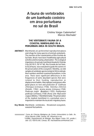 ISSN 1517-6770

A fauna de vertebrados
de um banhado costeiro
em área periurbana
no sul do Brasil

Dimitri
Ramos Alves,
José Luis
Luque,
Aline
Rodrigues
Paraguassú,
Daniela dos
Santos Jorge
e Ruth Alves
Viñas

Cristina Vargas Cademartori1
Marcos Machado2
THE VERTEBRATE FAUNA OF A
COASTAL MARSHLAND IN A
PERIURBAN AREA IN SOUTH BRAZIL
ABSTRACT: Marshlands are preferential reproduction places
and refuge for many species of animals and plants.
The marshes of the coastal plains of Rio Grande do
Sul State, Brazil, have been modified by agricultural
activities and increasing urbanization. The ecological
importance of a private marshland situated in Viamão
City (30°05’S, 50°47’W), Rio Grande do Sul State,
to local fauna, was evaluated to guide the owners in
the preservation of the ecosystem. Monthly, we did
samples of vertebrate species (a total of 45) to estimate
their numbers and their seasonal fluctuations in the
area. There were significant differences in the
frequencies of some abundant species that were
related to their feeding, reproduction or
displacement habths. Macrophytes and grasses offer
good places to nest and protection of Gallinula
chloropus (Linnaeus,1758), Vanellus chilensis
(Gmelin, 1782), Jacana jacana (Linnaeus,1758),
Podiceps major (Boddaert,1783), Podilymbus
podiceps (Linnaeus,1758) (Aves) and Myocastor
coypus (Molina, 1782) (Mammalia). The preservation
of the studied marshland in a periurban area is
important to maintain the local and migratory fauna.
Key Words: Marshland, vertebrates, threatened ecosystem,
seasonal fluctuations.

Curso de Ciências Biológicas do Centro Universitário La Salle. Av.
Victor Barreto 2288, Canoas, RS. titina@via-rs.net
2
ULBRA, Departamento de Biologia, Rua Miguel Tostes 101, prédio I,
sala 123, 92010-240, Canoas, RS. machadomarcos@hotmail.com
1

INTRODUÇÃO

Rev. bras.
Zoociências
Juiz de Fora
V. 4 Nº 1
Jun/2002
31-43
p. 19-30

31

 