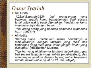 Dasar Syariah
Al Qur’an
(QS:al-Baqarah:282): “hai orang-orang yang
beriman, apabila kamu bermu’amalah tidak secara
tunai untuk waktu yang ditentukan, hendaknya kamu
menuliskannya dengan benar ....”
”Hai orang orang yang beriman penuhilah akad akad
itu...” (QS 5:1)
Al Hadits
“Barang siapa melakukan salam, hendaknya ia
melakukannya dengan takaran yang jelas dan
timbangan yang jelas pula, untuk jangka waktu yang
diketahui.” (HR.Bukhari Muslim).
Tiga hal yang didalamnya terdapat keberkahan: jual
beli secara tangguh muqaradhah (mudharabah), dan
mencampur gandum dengan tepung untuk keperluan
rumah, bukan untuk dijual.” (HR. Ibnu Majah)
 