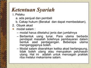 Ketentuan Syariah
1. Pelaku
a. ada penjual dan pembeli
b. Cakap hukum (Berakal dan dapat membedakan),
2. Obyek akad
modal salam :
– modal harus diketahui jenis dan jumlahnya
– Berbentuk uang tunai. Para ulama berbeda
pendapat masalah bolehnya pembayaran dalam
bentuk aset perdagangan. Beberapa ulama
menganggapnya boleh.
– Modal salam diserahkan ketika akad berlangsung,
tidak boleh utang atau merupakan pelunasan
utang. Hal ini adalah untuk mencegah praktek
riba melalui mekanisme salam.
 