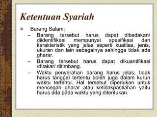 Ketentuan Syariah
Barang Salam:
– Barang tersebut harus dapat dibedakan/
diidentifikasi mempunyai spesifikasi dan
karakteristik yang jelas seperti kualitas, jenis,
ukuran dan lain sebagainya sehingga tidak ada
gharar.
– Barang tersebut harus dapat dikuantifikasi
/ditakar/ ditimbang.
– Waktu penyerahan barang harus jelas, tidak
harus tanggal tertentu boleh juga dalam kurun
waktu tertentu. Hal tersebut diperlukan untuk
mencegah gharar atau ketidakpastiahan yaitu
harus ada pada waktu yang ditentukan.
 