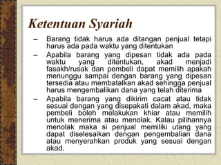 Ketentuan Syariah
– Barang tidak harus ada ditangan penjual tetapi
harus ada pada waktu yang ditentukan
– Apabila barang yang dipesan tidak ada pada
waktu yang ditentukan, akad menjadi
fasakh/rusak dan pembeli dapat memilih apakah
menunggu sampai dengan barang yang dipesan
tersedia atau membatalkan akad sehingga penjual
harus mengembalikan dana yang telah diterima
– Apabila barang yang dikirim cacat atau tidak
sesuai dengan yang disepakati dalam akad, maka
pembeli boleh melakukan khiar atau memilih
untuk menerima atau menolak. Kalau pilihannya
menolak maka si penjual memiliki utang yang
dapat diselesaikan dengan pengembalian dana
atau menyerahkan produk yang sesuai dengan
akad.
 