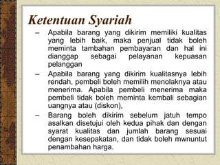 Ketentuan Syariah
– Apabila barang yang dikirim memiliki kualitas
yang lebih baik, maka penjual tidak boleh
meminta tambahan pembayaran dan hal ini
dianggap sebagai pelayanan kepuasan
pelanggan
– Apabila barang yang dikirim kualitasnya lebih
rendah, pembeli boleh memilih menolaknya atau
menerima. Apabila pembeli menerima maka
pembeli tidak boleh meminta kembali sebagian
uangnya atau (diskon),
– Barang boleh dikirim sebelum jatuh tempo
asalkan disetujui oleh kedua pihak dan dengan
syarat kualitas dan jumlah barang sesuai
dengan kesepakatan, dan tidak boleh mwnuntut
penambahan harga.
 