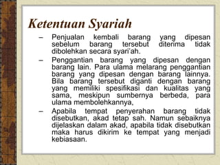 Ketentuan Syariah
– Penjualan kembali barang yang dipesan
sebelum barang tersebut diterima tidak
dibolehkan secara syari’ah.
– Penggantian barang yang dipesan dengan
barang lain. Para ulama melarang penggantian
barang yang dipesan dengan barang lainnya.
Bila barang tersebut diganti dengan barang
yang memiliki spesifikasi dan kualitas yang
sama, meskipun sumbernya berbeda, para
ulama membolehkannya,
– Apabila tempat penyerahan barang tidak
disebutkan, akad tetap sah. Namun sebaiknya
dijelaskan dalam akad, apabila tidak disebutkan
maka harus dikirim ke tempat yang menjadi
kebiasaan.
 