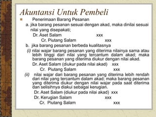 Akuntansi Untuk Pembeli
Penerimaan Barang Pesanan
a. jika barang pesanan sesuai dengan akad, maka dinilai sesuai
nilai yang disepakati;
Dr. Aset Salam xxx
Cr. Piutang Salam xxx
b. jika barang pesanan berbeda kualitasnya
(i) nilai wajar barang pesanan yang diterima nilainya sama atau
lebih tinggi dari nilai yang tercantum dalam akad; maka
barang pesanan yang diterima diukur dengan nilai akad.
Dr. Aset Salam (diukur pada nilai akad) xxx
Cr. Piutang Salam xxx
(ii) nilai wajar dari barang pesanan yang diterima lebih rendah
dari nilai yang tercantum dalam akad; maka barang pesanan
yang diterima diukur dengan nilai wajar pada saat diterima
dan selisihnya diakui sebagai kerugian.
Dr. Aset Salam (diukur pada nilai akad) xxx
Dr. Kerugian Salam xxx
Cr. Piutang Salam xxx
 