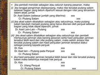 jika pembeli menolak sebagian atau seluruh barang pesanan, maka:
(i) jika tanggal pengiriman diperpanjang, maka nilai tercatat piutang salam
sebesar bagian yang belum dipenuhi sesuai dengan nilai yang tercantum
dalam akad; jurnal:
Dr. Aset Salam (sebesar jumlah yang diterima) xxx
Cr. Piutang Salam xxx
(ii) jika akad salam dibatalkan sebagian atau seluruhnya, maka piutang
salam berubah menjadi piutang yang harus dilunasi oleh penjual sebesar
bagian yang tidak dapat dipenuhi; jurnal:
Dr. Aset Lain-Lain – Piutang xxx
Cr. Piutang Salam xxx
(iii) jika akad salam dibatalkan sebagian atau seluruhnya dan pembeli
mempunyai jaminan atas barang pesanan serta hasil penjualan jaminan
tersebut lebih kecil dari nilai piutang salam, maka selisih antara nilai
tercatat piutang salam dan hasil penjualan jaminan tersebut diakui
sebagai piutang kepada penjual.
Dr. Kas xxx
Dr. Aset lain – Piutang pada Penjual xxx
Cr. Piutang Salam xxx
jika hasil penjualan jaminan tersebut lebih besar dari nilai tercatat piutang
salam maka selisihnya menjadi hak penjual
Dr. Kas xxx
Cr. Utang Penjual xxx
Cr. Piutang Salam xxx
 