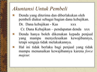 Akuntansi Untuk Pembeli
Denda yang diterima dan diberlakukan oleh
pembeli diakui sebagai bagian dana kebajikan.
Dr. Dana kebajikan - Kas xxx
Cr. Dana Kebajikan – pendapatan denda xxx
Denda hanya boleh dikenakan kepada penjual
yang mampu menyelesaikan kewajibannya,
tetapi sengaja tidak melakukannya.
Hal ini tidak berlaku bagi penjual yang tidak
mampu menunaikan kewajibannya karena force
majeur.
 