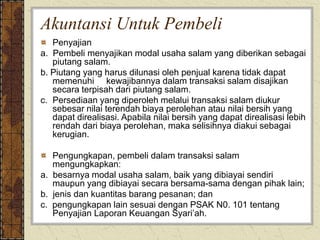 Akuntansi Untuk Pembeli
Penyajian
a. Pembeli menyajikan modal usaha salam yang diberikan sebagai
piutang salam.
b. Piutang yang harus dilunasi oleh penjual karena tidak dapat
memenuhi kewajibannya dalam transaksi salam disajikan
secara terpisah dari piutang salam.
c. Persediaan yang diperoleh melalui transaksi salam diukur
sebesar nilai terendah biaya perolehan atau nilai bersih yang
dapat direalisasi. Apabila nilai bersih yang dapat direalisasi lebih
rendah dari biaya perolehan, maka selisihnya diakui sebagai
kerugian.
Pengungkapan, pembeli dalam transaksi salam
mengungkapkan:
a. besarnya modal usaha salam, baik yang dibiayai sendiri
maupun yang dibiayai secara bersama-sama dengan pihak lain;
b. jenis dan kuantitas barang pesanan; dan
c. pengungkapan lain sesuai dengan PSAK N0. 101 tentang
Penyajian Laporan Keuangan Syari’ah.
 