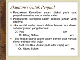 Akuntansi Untuk Penjual
Pengakuan Kewajiban salam diakui pada saat
penjual menerima modal usaha salam
Pengukuran kewajiban salam sebesar jumlah yang
diterima.
Jika modal usaha salam dalam bentuk kas diukur
sebesar jumlah yang diterima:
Dr. Kas xxx
Cr. Utang Salam xxx
Jika modal usaha salam dalam bentuk aset nonkas
diukur sebesar nilai wajar
Dr. Aset Non Kas (diukur pada nilai wajar) xxx
Cr. Utang Salam xxx
 