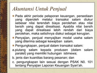 Akuntansi Untuk Penjual
Pada akhir periode pelaporan keuangan, persediaan
yang diperoleh melalui transaksi salam diukur
sebesar nilai terendah biaya perolehan atau nilai
bersih yang dapat direalisasi. Apabila nilai bersih
yang dapat direalisasi lebih rendah dari biaya
perolehan, maka selisihnya diakui sebagai kerugian.
Penyajian, penjual menyajikan modal usaha salam
yang diterima sebagai kewajiban salam.
Pengungkapan, penjual dalam transaksi salam:
a.piutang salam kepada produsen (dalam salam
paralel) yang memiliki hubungan istimewa;
b. jenis dan kuantitas barang pesanan; dan
c. pengungkapan lain sesuai dengan PSAK N0. 101
tentang Penyajian Laporan Keuangan Syari’ah.
 