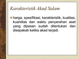 Karakteristik Akad Salam
harga, spesifikasi, karakteristik, kualitas,
kuantitas dan waktu penyerahan aset
yang dipesan sudah ditentukan dan
disepakati ketika akad terjadi.
 