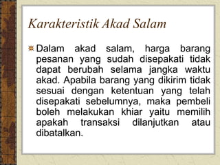 Karakteristik Akad Salam
Dalam akad salam, harga barang
pesanan yang sudah disepakati tidak
dapat berubah selama jangka waktu
akad. Apabila barang yang dikirim tidak
sesuai dengan ketentuan yang telah
disepakati sebelumnya, maka pembeli
boleh melakukan khiar yaitu memilih
apakah transaksi dilanjutkan atau
dibatalkan.
 