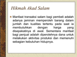 Hikmah Akad Salam
Manfaat transaksi salam bagi pembeli adalah
adanya jaminan memperoleh barang dalam
jumlah dan kualitas tertentu pada saat ia
membutuhkan dengan harga yang
disepakatinya di awal. Sementara manfaat
bagi penjual adalah diperolehnya dana untuk
melakukan aktivitas produksi dan memenuhi
sebagian kebutuhan hidupnya.
 