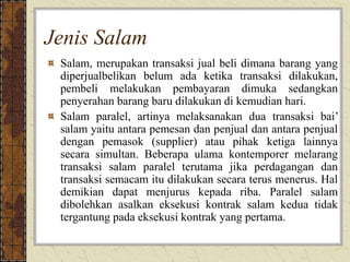 Jenis Salam
Salam, merupakan transaksi jual beli dimana barang yang
diperjualbelikan belum ada ketika transaksi dilakukan,
pembeli melakukan pembayaran dimuka sedangkan
penyerahan barang baru dilakukan di kemudian hari.
Salam paralel, artinya melaksanakan dua transaksi bai’
salam yaitu antara pemesan dan penjual dan antara penjual
dengan pemasok (supplier) atau pihak ketiga lainnya
secara simultan. Beberapa ulama kontemporer melarang
transaksi salam paralel terutama jika perdagangan dan
transaksi semacam itu dilakukan secara terus menerus. Hal
demikian dapat menjurus kepada riba. Paralel salam
dibolehkan asalkan eksekusi kontrak salam kedua tidak
tergantung pada eksekusi kontrak yang pertama.
 