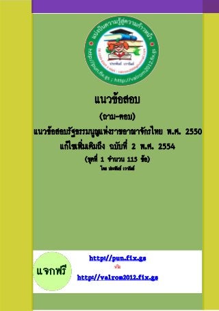 แนวข้อสอบ
                      (ถาม-ตอบ)
แนวข้อสอบรัฐธรรมนูญแห่งราชอาณาจักรไทย พ.ศ. 2550
       แก้ไขเพิ่มเติมถึง ฉบับที่ 2 พ.ศ. 2554
              (ชุดที่ 1 จานวน 115 ข้อ)
                   โดย ประพันธ์ เวารัมย์




               http://pun.fix.gs
                           หรือ
            http://valrom2012.fix.gs
 