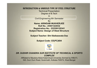 INTRODUCTION & VARIOUS TYPE OF STEEL STRUCTURE
Technical Presentation
Degree of B.Tech
In
Civil Engineering 6th Semester
By
Name: ARINDAM MUKHERJEE
Roll No.: 25501322032
Registration No.: 222550120341
Subject Name: Design of Steel Structure
Subject Teacher: Shri Baibaswata Das
Subject Code: CE(PC)604
DR. SUDHIR CHANDRA SUR INSTITUTE OF TECHNICAL & SPORTS
COMPLEX
Affiliated to Maulana Abdul KalamAzad University (formed by WBUT)
540, Dum Dum Road, Surermath, Kolkata-700074, West Bengal
 