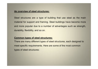 An overview of steel structures:
Steel structures are a type of building that use steel as the main
material for support and framing. Steel buildings have become more
and more popular due to a number of advantages such as strength,
durability, flexibility, and so on.
Common types of steel structures:
There are many different types of steel structures, each designed to
meet specific requirements. Here are some of the most common
types of steel structures:
 