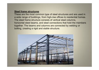 Steel frame structures
These are the most common type of steel structures and are used in
a wide range of buildings, from high-rise offices to residential homes.
The steel frame structure consists of vertical steel columns,
horizontal steel beams, and steel connections that hold the members
together. The beams and columns are connected by welding or
bolting, creating a rigid and stable structure.
 