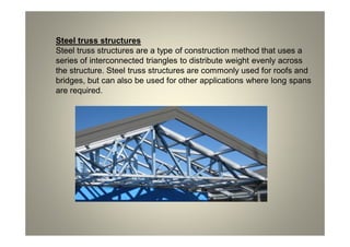 Steel truss structures
Steel truss structures are a type of construction method that uses a
series of interconnected triangles to distribute weight evenly across
the structure. Steel truss structures are commonly used for roofs and
bridges, but can also be used for other applications where long spans
are required.
 