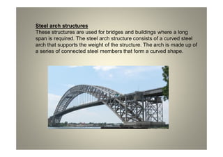 Steel arch structures
These structures are used for bridges and buildings where a long
span is required. The steel arch structure consists of a curved steel
arch that supports the weight of the structure. The arch is made up of
a series of connected steel members that form a curved shape.
 