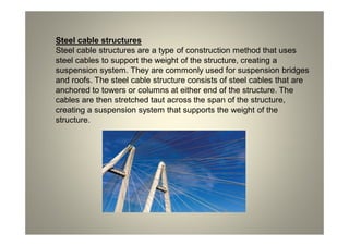 Steel cable structures
Steel cable structures are a type of construction method that uses
steel cables to support the weight of the structure, creating a
suspension system. They are commonly used for suspension bridges
and roofs. The steel cable structure consists of steel cables that are
anchored to towers or columns at either end of the structure. The
cables are then stretched taut across the span of the structure,
creating a suspension system that supports the weight of the
structure.
 