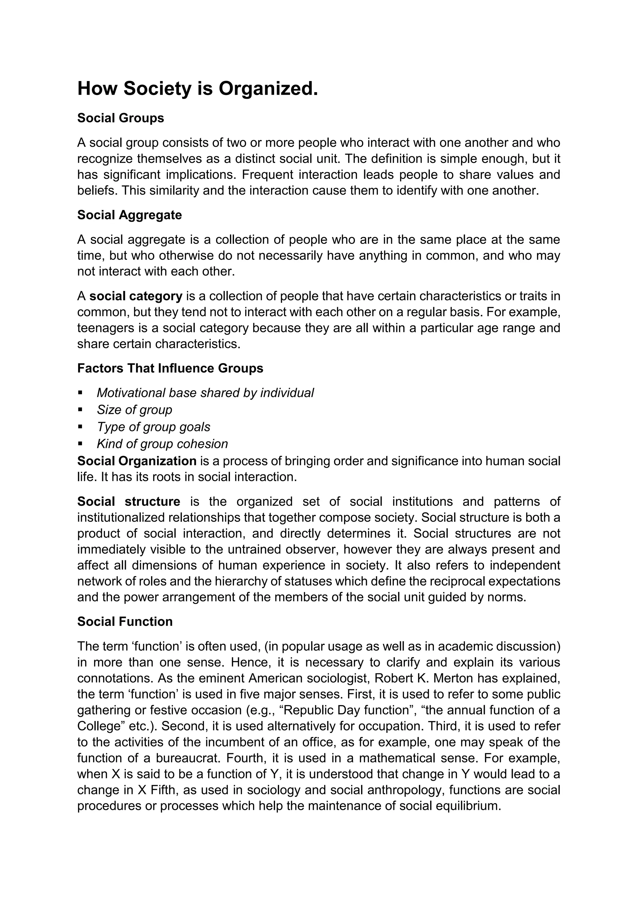 How Society is Organized.
Social Groups
A social group consists of two or more people who interact with one another and who
recognize themselves as a distinct social unit. The definition is simple enough, but it
has significant implications. Frequent interaction leads people to share values and
beliefs. This similarity and the interaction cause them to identify with one another.
Social Aggregate
A social aggregate is a collection of people who are in the same place at the same
time, but who otherwise do not necessarily have anything in common, and who may
not interact with each other.
A social category is a collection of people that have certain characteristics or traits in
common, but they tend not to interact with each other on a regular basis. For example,
teenagers is a social category because they are all within a particular age range and
share certain characteristics.
Factors That Influence Groups
 Motivational base shared by individual
 Size of group
 Type of group goals
 Kind of group cohesion
Social Organization is a process of bringing order and significance into human social
life. It has its roots in social interaction.
Social structure is the organized set of social institutions and patterns of
institutionalized relationships that together compose society. Social structure is both a
product of social interaction, and directly determines it. Social structures are not
immediately visible to the untrained observer, however they are always present and
affect all dimensions of human experience in society. It also refers to independent
network of roles and the hierarchy of statuses which define the reciprocal expectations
and the power arrangement of the members of the social unit guided by norms.
Social Function
The term ‘function’ is often used, (in popular usage as well as in academic discussion)
in more than one sense. Hence, it is necessary to clarify and explain its various
connotations. As the eminent American sociologist, Robert K. Merton has explained,
the term ‘function’ is used in five major senses. First, it is used to refer to some public
gathering or festive occasion (e.g., “Republic Day function”, “the annual function of a
College” etc.). Second, it is used alternatively for occupation. Third, it is used to refer
to the activities of the incumbent of an office, as for example, one may speak of the
function of a bureaucrat. Fourth, it is used in a mathematical sense. For example,
when X is said to be a function of Y, it is understood that change in Y would lead to a
change in X Fifth, as used in sociology and social anthropology, functions are social
procedures or processes which help the maintenance of social equilibrium.
 