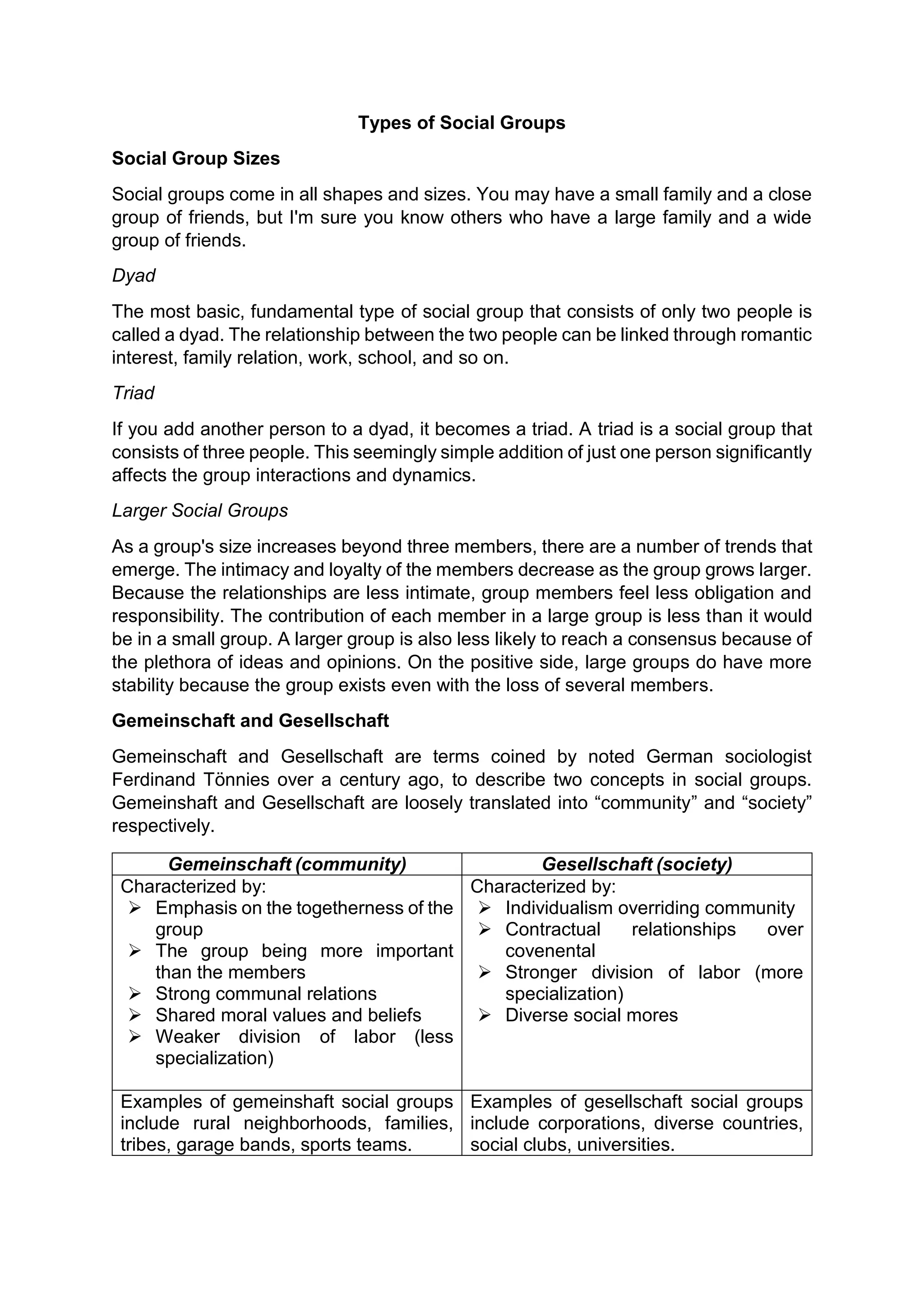 Types of Social Groups
Social Group Sizes
Social groups come in all shapes and sizes. You may have a small family and a close
group of friends, but I'm sure you know others who have a large family and a wide
group of friends.
Dyad
The most basic, fundamental type of social group that consists of only two people is
called a dyad. The relationship between the two people can be linked through romantic
interest, family relation, work, school, and so on.
Triad
If you add another person to a dyad, it becomes a triad. A triad is a social group that
consists of three people. This seemingly simple addition of just one person significantly
affects the group interactions and dynamics.
Larger Social Groups
As a group's size increases beyond three members, there are a number of trends that
emerge. The intimacy and loyalty of the members decrease as the group grows larger.
Because the relationships are less intimate, group members feel less obligation and
responsibility. The contribution of each member in a large group is less than it would
be in a small group. A larger group is also less likely to reach a consensus because of
the plethora of ideas and opinions. On the positive side, large groups do have more
stability because the group exists even with the loss of several members.
Gemeinschaft and Gesellschaft
Gemeinschaft and Gesellschaft are terms coined by noted German sociologist
Ferdinand Tönnies over a century ago, to describe two concepts in social groups.
Gemeinshaft and Gesellschaft are loosely translated into “community” and “society”
respectively.
Gemeinschaft (community) Gesellschaft (society)
Characterized by:
 Emphasis on the togetherness of the
group
 The group being more important
than the members
 Strong communal relations
 Shared moral values and beliefs
 Weaker division of labor (less
specialization)
Characterized by:
 Individualism overriding community
 Contractual relationships over
covenental
 Stronger division of labor (more
specialization)
 Diverse social mores
Examples of gemeinshaft social groups
include rural neighborhoods, families,
tribes, garage bands, sports teams.
Examples of gesellschaft social groups
include corporations, diverse countries,
social clubs, universities.
 
