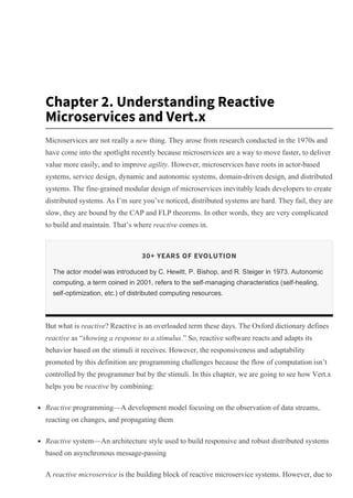 Chapter 2. Understanding Reactive
Microservices and Vert.x
Microservices are not really a new thing. They arose from research conducted in the 1970s and
have come into the spotlight recently because microservices are a way to move faster, to deliver
value more easily, and to improve agility. However, microservices have roots in actor­based
systems, service design, dynamic and autonomic systems, domain­driven design, and distributed
systems. The fine­grained modular design of microservices inevitably leads developers to create
distributed systems. As I’m sure you’ve noticed, distributed systems are hard. They fail, they are
slow, they are bound by the CAP and FLP theorems. In other words, they are very complicated
to build and maintain. That’s where reactive comes in.
30+ YEARS OF EVOLUTION
The actor model was introduced by C. Hewitt, P. Bishop, and R. Steiger in 1973. Autonomic
computing, a term coined in 2001, refers to the self­managing characteristics (self­healing,
self­optimization, etc.) of distributed computing resources.
But what is reactive? Reactive is an overloaded term these days. The Oxford dictionary defines
reactive as “showing a response to a stimulus.” So, reactive software reacts and adapts its
behavior based on the stimuli it receives. However, the responsiveness and adaptability
promoted by this definition are programming challenges because the flow of computation isn’t
controlled by the programmer but by the stimuli. In this chapter, we are going to see how Vert.x
helps you be reactive by combining:
Reactive programming—A development model focusing on the observation of data streams,
reacting on changes, and propagating them
Reactive system—An architecture style used to build responsive and robust distributed systems
based on asynchronous message­passing
A reactive microservice is the building block of reactive microservice systems. However, due to
History
Topics
Tutorials
Offers & Deals
Highlights
Settings
Support
Sign Out
 