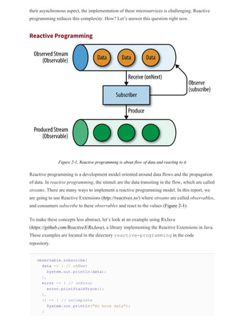 their asynchronous aspect, the implementation of these microservices is challenging. Reactive
programming reduces this complexity. How? Let’s answer this question right now.
Reactive Programming
Figure 2­1. Reactive programming is about flow of data and reacting to it
Reactive programming is a development model oriented around data flows and the propagation
of data. In reactive programming, the stimuli are the data transiting in the flow, which are called
streams. There are many ways to implement a reactive programming model. In this report, we
are going to use Reactive Extensions (http://reactivex.io/) where streams are called observables,
and consumers subscribe to these observables and react to the values (Figure 2­1).
To make these concepts less abstract, let’s look at an example using RxJava
(https://github.com/ReactiveX/RxJava), a library implementing the Reactive Extensions in Java.
These examples are located in the directory reactive­programming in the code
repository.
observable.subscribe(
data ­> { // onNext
System.out.println(data);
},
error ­> { // onError
error.printStackTrace();
},
() ­> { // onComplete
System.out.println("No more data");
}
 