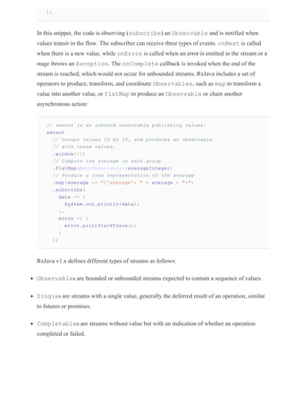 );
In this snippet, the code is observing (subscribe) an Observable and is notified when
values transit in the flow. The subscriber can receive three types of events. onNext is called
when there is a new value, while onError is called when an error is emitted in the stream or a
stage throws an Exception. The onComplete callback is invoked when the end of the
stream is reached, which would not occur for unbounded streams. RxJava includes a set of
operators to produce, transform, and coordinate Observables, such as map to transform a
value into another value, or flatMap to produce an Observable or chain another
asynchronous action:
// sensor is an unbound observable publishing values.
sensor
// Groups values 10 by 10, and produces an observable
// with these values.
.window(10)
// Compute the average on each group
.flatMap(MathObservable::averageInteger)
// Produce a json representation of the average
.map(average ­> "{'average': " + average + "}")
.subscribe(
data ­> {
System.out.println(data);
},
error ­> {
error.printStackTrace();
}
);
RxJava v1.x defines different types of streams as follows:
Observables are bounded or unbounded streams expected to contain a sequence of values.
Singles are streams with a single value, generally the deferred result of an operation, similar
to futures or promises.
Completables are streams without value but with an indication of whether an operation
completed or failed.
 