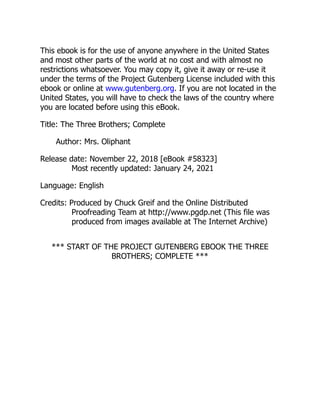 This ebook is for the use of anyone anywhere in the United States
and most other parts of the world at no cost and with almost no
restrictions whatsoever. You may copy it, give it away or re-use it
under the terms of the Project Gutenberg License included with this
ebook or online at www.gutenberg.org. If you are not located in the
United States, you will have to check the laws of the country where
you are located before using this eBook.
Title: The Three Brothers; Complete
Author: Mrs. Oliphant
Release date: November 22, 2018 [eBook #58323]
Most recently updated: January 24, 2021
Language: English
Credits: Produced by Chuck Greif and the Online Distributed
Proofreading Team at http://www.pgdp.net (This file was
produced from images available at The Internet Archive)
*** START OF THE PROJECT GUTENBERG EBOOK THE THREE
BROTHERS; COMPLETE ***
 