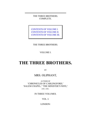 THE THREE BROTHERS.
COMPLETE.
CONTENTS OF VOLUME I.
CONTENTS OF VOLUME II.
CONTENTS OF VOLUME III.
THE THREE BROTHERS.
VOLUME I.
THE THREE BROTHERS.
BY
MRS. OLIPHANT,
AUTHOR OF
‘CHRONICLES OF CARLINGFORD,’
‘SALEM CHAPEL,’ ‘THE MINISTER’S WIFE,’
ETC. ETC.
IN THREE VOLUMES.
VOL. I.
LONDON:
 