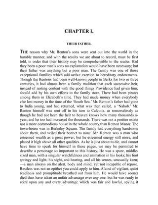 CHAPTER I.
THEIR FATHER.
The reason why Mr. Renton’s sons were sent out into the world in the
humble manner, and with the results we are about to record, must be first
told, in order that their history may be comprehensible to the reader. Had
they been a poor man’s sons no explanation would have been necessary; but
their father was anything but a poor man. The family was one of those
exceptional families which add active exertion to hereditary endowments.
Though the Rentons had been well-known people in Berks for two or three
centuries, it had almost been a family tradition that each successive heir,
instead of resting content with the good things Providence had given him,
should add by his own efforts to the family store. There had been pirates
among them in Elizabeth’s time. They had made money when everybody
else lost money in the time of the ‘South Sea.’ Mr. Renton’s father had gone
to India young, and had returned, what was then called, a ‘Nabob.’ Mr.
Renton himself was sent off in his turn to Calcutta, as remorselessly as
though he had not been the heir to heaven knows how many thousands a-
year; and he too had increased the thousands. There was not a prettier estate
nor a more commodious house in the whole county than Renton Manor. The
town-house was in Berkeley Square. The family had everything handsome
about them, and veiled their bonnet to none. Mr. Renton was a man who
esteemed wealth as a great power; but he esteemed energy still more, and
placed it high above all other qualities. As he is just about to die, and cannot
have time to speak for himself in these pages, we may be permitted to
describe a personage so important to this history. He was a spare, middle-
sized man, with a singular watchfulness and animation in his looks; his foot
springy and light; his sight, and hearing, and all his senses, unusually keen;
—a man always on the alert, body and mind, yet not incapable of repose.
Restless was not an epithet you could apply to him. A kind of vigilant, quiet
readiness and promptitude breathed out from him. He would have sooner
died than have taken an unfair advantage over any one; but he was ready to
seize upon any and every advantage which was fair and lawful, spying it
 