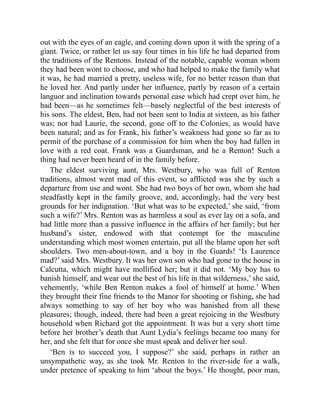 out with the eyes of an eagle, and coming down upon it with the spring of a
giant. Twice, or rather let us say four times in his life he had departed from
the traditions of the Rentons. Instead of the notable, capable woman whom
they had been wont to choose, and who had helped to make the family what
it was, he had married a pretty, useless wife, for no better reason than that
he loved her. And partly under her influence, partly by reason of a certain
languor and inclination towards personal ease which had crept over him, he
had been—as he sometimes felt—basely neglectful of the best interests of
his sons. The eldest, Ben, had not been sent to India at sixteen, as his father
was; nor had Laurie, the second, gone off to the Colonies, as would have
been natural; and as for Frank, his father’s weakness had gone so far as to
permit of the purchase of a commission for him when the boy had fallen in
love with a red coat. Frank was a Guardsman, and he a Renton! Such a
thing had never been heard of in the family before.
The eldest surviving aunt, Mrs. Westbury, who was full of Renton
traditions, almost went mad of this event, so afflicted was she by such a
departure from use and wont. She had two boys of her own, whom she had
steadfastly kept in the family groove, and, accordingly, had the very best
grounds for her indignation. ‘But what was to be expected,’ she said, ‘from
such a wife?’ Mrs. Renton was as harmless a soul as ever lay on a sofa, and
had little more than a passive influence in the affairs of her family; but her
husband’s sister, endowed with that contempt for the masculine
understanding which most women entertain, put all the blame upon her soft
shoulders. Two men-about-town, and a boy in the Guards! ‘Is Laurence
mad?’ said Mrs. Westbury. It was her own son who had gone to the house in
Calcutta, which might have mollified her; but it did not. ‘My boy has to
banish himself, and wear out the best of his life in that wilderness,’ she said,
vehemently, ‘while Ben Renton makes a fool of himself at home.’ When
they brought their fine friends to the Manor for shooting or fishing, she had
always something to say of her boy who was banished from all these
pleasures; though, indeed, there had been a great rejoicing in the Westbury
household when Richard got the appointment. It was but a very short time
before her brother’s death that Aunt Lydia’s feelings became too many for
her, and she felt that for once she must speak and deliver her soul.
‘Ben is to succeed you, I suppose?’ she said, perhaps in rather an
unsympathetic way, as she took Mr. Renton to the river-side for a walk,
under pretence of speaking to him ‘about the boys.’ He thought, poor man,
 