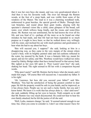 that it was her own boys she meant, and was very good-natured about it.
And then it was his favourite walk. The river ran through the Renton
woods, at the foot of a steep bank, and was visible from some of the
windows of the Manor. The road to it was a charming woodland walk,
embowered in great beeches, the special growth of Berks. Through their
vast branches, and round about their giant trunks, playing with the
spectator’s charmed vision like a child, came glimpses of the broad, soft
water, over which willows hung fondly, and the swans and water-lilies
shone. Mr. Renton was not sentimental, but he had known the river all his
life, and was fond of it;—perhaps all the more so as he found out what
mistakes he had made, and that life had not been expended to so much
purpose as it ought to have been; so that he walked down very willingly
with his sister, and inclined his ear with much patience and good-nature to
hear what she had to say about her boys.
‘Ben will succeed you, I suppose?’ she said, looking at him in a
disapproving way, as they came to the very margin of the stream where
Laurie’s boat, with its brightly painted sides and red cushions reflected in
the water, lay moored by the bank. It was a fantastic little toy, meant for
speed, and not for safety; and Mrs. Westbury would have walked ten miles
round by Oakley Bridge rather than have trusted herself to that arrowy bark.
She sighed as her eyes fell upon it. ‘Poor Laurie! poor boy!’ she said,
shaking her head. The sight seemed to fill her with a compassion beyond
words.
‘Why poor Laurie?’ said Mr. Renton; but he knew what she meant, and it
made him angry. ‘Of course Ben will succeed me. I succeeded my father. It
is his right.’
‘Ah, Laurence, but how did you succeed your father?’ said Mrs.
Westbury. ‘You had the satisfaction of being the greatest comfort to dear
papa. He felt the property would be safe in your hands, and be improved, as
it has always been. People say we are such a lucky family, but you and I
know better. We know it is work that has always done it,—alas! until now!’
she said, suddenly lifting up her eyes to heaven. Truth compels us to add
that Mr. Renton was very much disconcerted. He could not bear to hear his
own family attacked; but he felt the justice of all she said.
‘Well, Lydia, manners change,’ he said. ‘It seemed natural enough in our
time; but, when you come to consider it, I don’t see what reason I have for
 