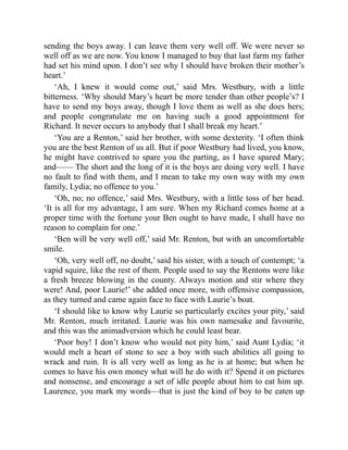 sending the boys away. I can leave them very well off. We were never so
well off as we are now. You know I managed to buy that last farm my father
had set his mind upon. I don’t see why I should have broken their mother’s
heart.’
‘Ah, I knew it would come out,’ said Mrs. Westbury, with a little
bitterness. ‘Why should Mary’s heart be more tender than other people’s? I
have to send my boys away, though I love them as well as she does hers;
and people congratulate me on having such a good appointment for
Richard. It never occurs to anybody that I shall break my heart.’
‘You are a Renton,’ said her brother, with some dexterity. ‘I often think
you are the best Renton of us all. But if poor Westbury had lived, you know,
he might have contrived to spare you the parting, as I have spared Mary;
and—— The short and the long of it is the boys are doing very well. I have
no fault to find with them, and I mean to take my own way with my own
family, Lydia; no offence to you.’
‘Oh, no; no offence,’ said Mrs. Westbury, with a little toss of her head.
‘It is all for my advantage, I am sure. When my Richard comes home at a
proper time with the fortune your Ben ought to have made, I shall have no
reason to complain for one.’
‘Ben will be very well off,’ said Mr. Renton, but with an uncomfortable
smile.
‘Oh, very well off, no doubt,’ said his sister, with a touch of contempt; ‘a
vapid squire, like the rest of them. People used to say the Rentons were like
a fresh breeze blowing in the county. Always motion and stir where they
were! And, poor Laurie!’ she added once more, with offensive compassion,
as they turned and came again face to face with Laurie’s boat.
‘I should like to know why Laurie so particularly excites your pity,’ said
Mr. Renton, much irritated. Laurie was his own namesake and favourite,
and this was the animadversion which he could least bear.
‘Poor boy! I don’t know who would not pity him,’ said Aunt Lydia; ‘it
would melt a heart of stone to see a boy with such abilities all going to
wrack and ruin. It is all very well as long as he is at home; but when he
comes to have his own money what will he do with it? Spend it on pictures
and nonsense, and encourage a set of idle people about him to eat him up.
Laurence, you mark my words—that is just the kind of boy to be eaten up
 