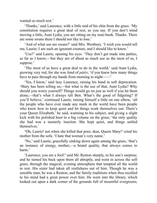 wanted so much rest.’
‘Thanks,’ said Laurence, with a little nod of his chin from the grass. ‘My
constitution requires a great deal of rest, as you say. If you don’t mind
moving a little, Aunt Lydia, you are sitting on my note-book. Thanks. There
are some swans there I should not like to lose.’
‘And of what use are swans?’ said Mrs. Westbury. ‘I wish you would tell
me, Laurie; I am such an ignorant creature, and I should like to know.’
‘Use?’ said Laurie, opening his eyes. ‘They don’t get made into patties,
as far as I know;—but they are of about as much use as the most of us, I
suppose.’
‘The most of us have a great deal to do in the world,’ said Aunt Lydia,
growing very red, for she was fond of pâtés; ‘if you knew how many things
have to pass through my hands from morning to night——’
‘Yes, I know,’ said lazy Laurence, raising his hand in soft deprecation.
‘Mary has been telling us;—but what is the use of that, Aunt Lydia? Why
should you worry yourself? Things would go on just as well if you let them
alone,—that’s what I always tell Ben. What’s the good of fidgeting? If
you’ll believe,’ continued Laurie, raising himself a little on one elbow, ‘all
the people who have ever made any mark in the world have been people
who knew how to keep quiet and let things work themselves out. There’s
your Queen Elizabeth,’ he said, warming to his subject, and giving a slight
kick with his polished boot to a big volume on the grass; ‘the only quality
she had was a masterly inaction. She kept quiet, and things settled
themselves.’
‘Oh, Laurie! not when she killed that poor, dear, Queen Mary!’ cried his
mother from the sofa. ‘I hate that woman’s very name.’
‘No,’ said Laurie, gracefully sinking down again among the grass, ‘that’s
an instance of energy, mother,—a brutal quality, that always comes to
harm.’
‘Laurence, you are a fool!’ said Mr. Renton sharply, to his son’s surprise;
and he turned his back upon them all abruptly, and went in across the soft
grass, through the magical, evening atmosphere that tempted all the world
to rest. His sister had taken all restfulness out of him. Though he was a
sensible man, he was a Renton; and the family traditions when thus recalled
to his mind had a great power over him. He went into the library, which
looked out upon a dark corner of the grounds full of mournful evergreens;
 