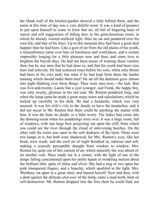 the blank wall of the kitchen-garden showed a little behind them, and the
room at this time of day was a very doleful room. It was a kind of penance
to put upon himself to come in from that air, all full of lingering hues of
sunset and soft suggestions of falling dew, to the grim-luxurious room, in
which he already wanted artificial light. Here he sat and pondered over his
own life, and that of his boys. Up to this moment they had been a great deal
happier than he had been. Like a gust of air from the old plains of his youth,
a remembrance came over him of loneliness and wistfulness, and a certain
impossible longing for a little pleasure now and then, and some love to
brighten the boyish days. He had not been aware of wanting those vanities
then; but he saw now that he had done so, and that his youth had been very
bare and unlovely. He had scattered roses before his sons, while only thorns
had been in his own path; but what if he had kept from them the harder
training which should make them men? He sat till the darkness grew almost
into night thinking over these things. They were men now,—the lads. Ben
was five-and-twenty; Laurie but a year younger; and Frank, the happy boy,
was only twenty, glorious in his red coat. Mr. Renton pondered long, and
when the lamp came he made a great many notes and calculations, which he
locked up carefully in his desk. He had a headache, which was very
unusual. It was his wife’s rôle in the family to have the headaches; and it
did not occur to Mr. Renton that there could be anything the matter with
him. It was the heat, no doubt, or a little worry. The ladies had come into
the drawing-room when his ponderings were over. It was a large room, full
of windows, with one large bow projecting out upon the cliff, from which
you could see the river through the cloud of intervening beeches. On the
other side the room was open to the soft darkness of the lawn. There were
two lamps in it, but both were shadowed; for Mrs. Renton’s eyes, like her
head, were weak; and the cool air of night breathed in, odorous and soft,
making a scarcely perceptible draught from window to window. Mrs.
Renton lay quite out of this current of air, which naturally she was afraid of,
on another sofa. Mary made tea in a corner, with the light of one of the
lamps falling concentrated upon her pretty hands in twinkling motion about
the brilliant little spots of china and silver. She had a ring or two upon her
pink transparent fingers, and a bracelet, which sparkled in the light. Mrs.
Westbury sat apart in a great chair, and fanned herself. Now and then, with
a dash against the delicate abat-jour of the lamp, came a mad moth, bent on
self-destruction. Mr. Renton dropped into the first chair he could find, not
 