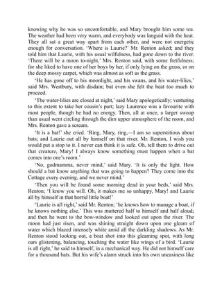 knowing why he was so uncomfortable, and Mary brought him some tea.
The weather had been very warm, and everybody was languid with the heat.
They all sat a great way apart from each other, and were not energetic
enough for conversation. ‘Where is Laurie?’ Mr. Renton asked; and they
told him that Laurie, with his usual wilfulness, had gone down to the river.
‘There will be a moon to-night,’ Mrs. Renton said, with some fretfulness;
for she liked to have one of her boys by her, if only lying on the grass, or on
the deep mossy carpet, which was almost as soft as the grass.
‘He has gone off to his moonlight, and his swans, and his water-lilies,’
said Mrs. Westbury, with disdain; but even she felt the heat too much to
proceed.
‘The water-lilies are closed at night,’ said Mary apologetically; venturing
to this extent to take her cousin’s part; lazy Laurence was a favourite with
most people, though he had no energy. Then, all at once, a larger swoop
than usual went circling through the dim upper atmosphere of the room, and
Mrs. Renton gave a scream.
‘It is a bat!’ she cried. ‘Ring, Mary, ring,—I am so superstitious about
bats; and Laurie out all by himself on that river. Mr. Renton, I wish you
would put a stop to it. I never can think it is safe. Oh, tell them to drive out
that creature, Mary! I always know something must happen when a bat
comes into one’s room.’
‘No, godmamma, never mind,’ said Mary. ‘It is only the light. How
should a bat know anything that was going to happen? They come into the
Cottage every evening, and we never mind.’
‘Then you will be found some morning dead in your beds,’ said Mrs.
Renton; ‘I know you will. Oh, it makes me so unhappy, Mary! and Laurie
all by himself in that horrid little boat!’
‘Laurie is all right,’ said Mr. Renton; ‘he knows how to manage a boat, if
he knows nothing else.’ This was muttered half to himself and half aloud;
and then he went to the bow-window and looked out upon the river. The
moon had just risen, and was shining straight down upon one gleam of
water which blazed intensely white amid all the darkling shadows. As Mr.
Renton stood looking out, a boat shot into this gleaming spot, with long
oars glistening, balancing, touching the water like wings of a bird. ‘Laurie
is all right,’ he said to himself, in a mechanical way. He did not himself care
for a thousand bats. But his wife’s alarm struck into his own uneasiness like
 