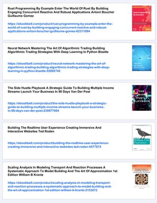 Rust Programming By Example Enter The World Of Rust By Building
Engaging Concurrent Reactive And Robust Applications Antoni Boucher
Guillaume Gomez
https://ebookbell.com/product/rust-programming-by-example-enter-the-
world-of-rust-by-building-engaging-concurrent-reactive-and-robust-
applications-antoni-boucher-guillaume-gomez-62311094
Neural Network Mastering The Art Of Algorithmic Trading Building
Algorithmic Trading Strategies With Deep Learning In Python Bisette
https://ebookbell.com/product/neural-network-mastering-the-art-of-
algorithmic-trading-building-algorithmic-trading-strategies-with-deep-
learning-in-python-bisette-55892742
The Side Hustle Playbook A Strategic Guide To Building Multiple Income
Streams Launch Your Business In 90 Days Van Der Post
https://ebookbell.com/product/the-side-hustle-playbook-a-strategic-
guide-to-building-multiple-income-streams-launch-your-business-
in-90-days-van-der-post-230977004
Building The Realtime User Experience Creating Immersive And
Interactive Websites Ted Roden
https://ebookbell.com/product/building-the-realtime-user-experience-
creating-immersive-and-interactive-websites-ted-roden-4577874
Scaling Analysis In Modeling Transport And Reaction Processes A
Systematic Approach To Model Building And The Art Of Approximation 1st
Edition William B Krantz
https://ebookbell.com/product/scaling-analysis-in-modeling-transport-
and-reaction-processes-a-systematic-approach-to-model-building-and-
the-art-of-approximation-1st-edition-william-b-krantz-2153072
 