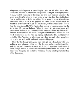 a key-note,—the key-note to something he could not tell what. It was all so
lovely and peaceful as he looked, soft glooms, soft light, rustling rhythm of
foliage, wistful breathing of the night air over that pleasant landscape he
knew so well. After all, was it not better to have the boy there in his boat,
than scorching out in India or toiling like a slave in some Canadian or
Australian forest? What is the good of the father’s work but to better the
condition of the sons? But, on the other hand, if life when it came should
find the sons incapable? Mr. Renton had been a prosperous man; but he
knew that life was no holiday. When it came like an armed man with
temptations, and cares, and responsibilities upon that silken boy, how would
he meet it? These were the father’s thoughts as the bat was hunted out with
much commotion, and his wife lay sighing on her sofa. If he had been well,
probably, Mrs. Westbury’s talk would have had no such effect upon him;
but he was not well; and it had made him very ill at ease.
Next day his lawyer came, and was closeted for a long time with him,
and there were witnesses called in,—the Rector who happened to be calling,
and the lawyer’s clerk—to witness Mr. Renton’s signature. And within a
week, though he was still in what is called the prime of life, the father of the
house was dead; and his will alone remained behind him to govern the fate
of his three sons.
 