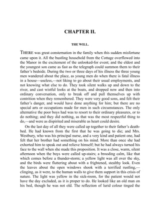 CHAPTER II.
THE WILL.
There was great consternation in the family when this sudden misfortune
came upon it. All the bustling household from the Cottage overflowed into
the Manor in the excitement of the unlooked-for event; and the eldest and
the youngest son came as fast as the telegraph could summon them to their
father’s bedside. During the two or three days of his illness the three young
men wandered about the place, as young men do when there is fatal illness
in a house—useless,—not liking to go about their usual employments, and
not knowing what else to do. They took silent walks up and down to the
river, and cast wistful looks at the boats, and dropped now and then into
ordinary conversation, only to break off and pull themselves up with
contrition when they remembered. They were very good sons, and felt their
father’s danger, and would have done anything for him; but there are no
special arts or occupations made for men in such circumstances. The only
alternative the poor boys had was to resort to their ordinary pleasures, or to
do nothing; and they did nothing, as that was the most respectful thing to
do,—and were as dispirited and miserable as heart could desire.
On the last day of all they were called up together to their father’s death-
bed. He had known from the first that he was going to die; and Mrs.
Westbury, who was his principal nurse, and a very kind and patient one, had
felt that her brother had something on his mind. More than once she had
exhorted him to speak out and relieve himself; but he had always turned his
face to the wall when she made this proposition. It was a close, warm, silent
afternoon when the boys were called up-stairs; a brooding calm, like that
which comes before a thunder-storm; a yellow light was all over the sky,
and the birds were fluttering about with a frightened, stealthy look. Even
the leaves about the open windows shook with a terrified rustling,—
clinging, as it were, to the human walls to give them support in this crisis of
nature. The light was yellow in the sick-room, for the patient would not
have the day excluded, as it is proper to do. He looked like an old man on
his bed, though he was not old. The reflection of lurid colour tinged the
 