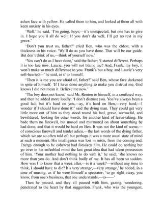 ashen face with yellow. He called them to him, and looked at them all with
keen anxiety in his eyes.
‘Well,’ he said, ‘I’m going, boys;—it’s unexpected, but one has to give
in. I hope you’ll all do well. If you don’t do well, I’ll get no rest in my
grave.’
‘Don’t you trust us, father?’ cried Ben, who was the eldest, with a
thickness in his voice. ‘We’ll do as you have done. That will be our guide.
But don’t think of us,—think of yourself now.’
‘You can’t do as I have done,’ said the father; ‘I started different. Perhaps
it is too late now. Laurie, you will not blame me? And, Frank, my boy, it
won’t make so much difference to you. Frank’s but a boy, and Laurie’s very
soft-hearted—’ he said, as if to himself.
‘Then it is me you are afraid of, father?’ said Ben, whose face darkened
in spite of himself. ‘If I have done anything to make you distrust me, God
knows I did not mean it. Believe me now.’
‘The boy does not know,’ said Mr. Renton to himself, in a confused way;
and then he added more loudly, ‘I don’t distrust you. You’ve always been a
good lad; but it’s hard on you,—ay, it’s hard on Ben,—very hard;—I
wonder if I should have done it!’ said the dying man. They could get very
little more out of him as they stood round his bed, grave, sorrowful, and
bewildered, looking for other words, for another kind of leave-taking. He
bade them no farewell, but mused and murmured on about something he
had done; and that it would be hard on Ben. It was not the kind of scene,—
of conscious farewell and tender adieu,—the last words of the dying father,
which we are so often told of; but perhaps it was a more usual state of mind
at such a moment. His intelligence was lost in mists, from the coming end.
Energy enough to be coherent had forsaken him. He could do nothing but
go over in his enfeebled mind the last great idea that had taken possession
of him. ‘Your mother had nothing to do with it,’ he said; ‘she knows no
more than you do. And don’t think badly of me. It has all been so sudden.
How was I to know that a week after,—is it a week?—without any time to
think, I should have to die? It’s very strange,—very strange,’ he added, in a
tone of musing, as if he were himself a spectator; ‘to go right away, you
know, from one’s business, that one understands,—to——’
Then he paused, and they all paused with him, gazing, wondering,
penetrated to the heart by that suggestion. Frank, who was the youngest,
 