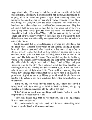 wept aloud. Mary Westbury, behind the curtain at one side of the bed,
busied herself, noiselessly, in smoothing the bed-clothes, and arranging the
drapery, so as to shade the patient’s eyes, with trembling hands, and
trembling lips, and tears that dropped silently down her white cheeks. These
two being the youngest were the most overcome. But there was no
harshness or coldness about the bedside of the prosperous man. They had
all perfect faith in him, and no fear that he was going out of the world
leaving any thorns in their path. His words seemed to them as dreams. Why
should they think badly of him? What could they ever have to forgive him?
There had never been any mystery in the house, and it was easier to think
their father’s mind was affected by the approach of death than to believe in
any mystery now.
Mr. Renton died that night; and it was on a very sad and silent house that
the moon rose—the same moon which he had watched shining on Laurie’s
boat. Mrs. Renton, poor soul, shut herself up in her room, taking refuge in
illness, as had been her habit all her life, with Mary nursing and weeping
over her. Aunt Lydia, worn out with watching, went to bed as soon as ‘all
was over.’ The lads were left alone. They huddled together in the library
where all the shutters had been closed, and one lamp alone burned dimly on
the table. Only last night there had still been floods of light and great
windows open to the sky. They gathered about the table together, not
knowing what to do. Nothing could be done that night. It was too soon to
talk of plans, and of their altered life. They could not read anything that
would have amused their minds; that would have been a sin against the
proprieties of grief; so the poor fellows gathered round the dim lamp, and
tried to talk, with now and then something that choked them climbing into
their throats.
‘Have you any idea what he could mean by that,—about me,—about it
being hard?’ said Ben, resting his head on both his hands, and gazing
steadfastly with two dilated eyes into the light of the lamp.
‘I don’t think he could mean anything,’ said Laurie, ‘unless it was the
responsibility. What else could it be?’
‘There must always have been the responsibility,’ said Ben. ‘He spoke as
if it were something more.’
‘His mind was wandering,’ said Laurie; and then there was a long pause.
It was broken by Frank with a sudden outburst.
 